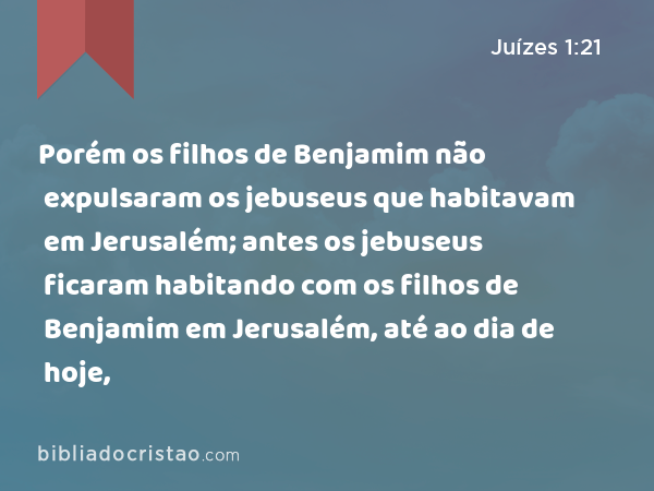 Porém os filhos de Benjamim não expulsaram os jebuseus que habitavam em Jerusalém; antes os jebuseus ficaram habitando com os filhos de Benjamim em Jerusalém, até ao dia de hoje, - Juízes 1:21