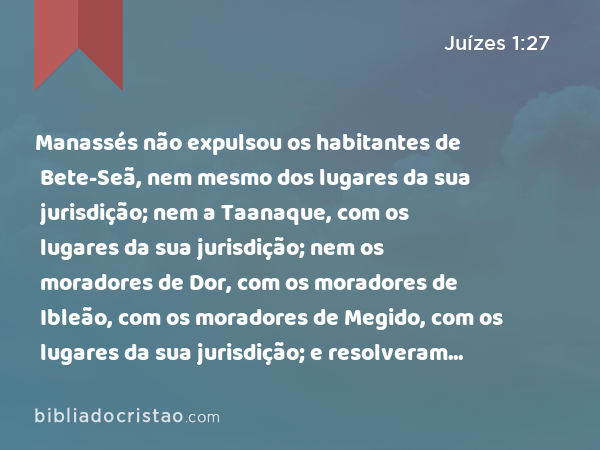 Manassés não expulsou os habitantes de Bete-Seã, nem mesmo dos lugares da sua jurisdição; nem a Taanaque, com os lugares da sua jurisdição; nem os moradores de Dor, com os lugares da sua jurisdição; nem os moradores de Ibleão, com os lugares da sua jurisdição; nem os moradores de Megido, com os lugares da sua jurisdição; e resolveram os cananeus habitar na mesma terra. - Juízes 1:27