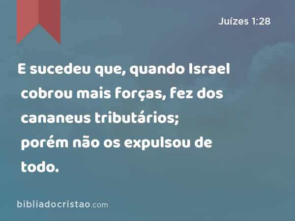 E sucedeu que, quando Israel cobrou mais forças, fez dos cananeus tributários; porém não os expulsou de todo. - Juízes 1:28