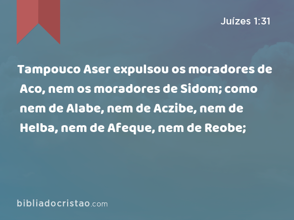 Tampouco Aser expulsou os moradores de Aco, nem os moradores de Sidom; como nem de Alabe, nem de Aczibe, nem de Helba, nem de Afeque, nem de Reobe; - Juízes 1:31