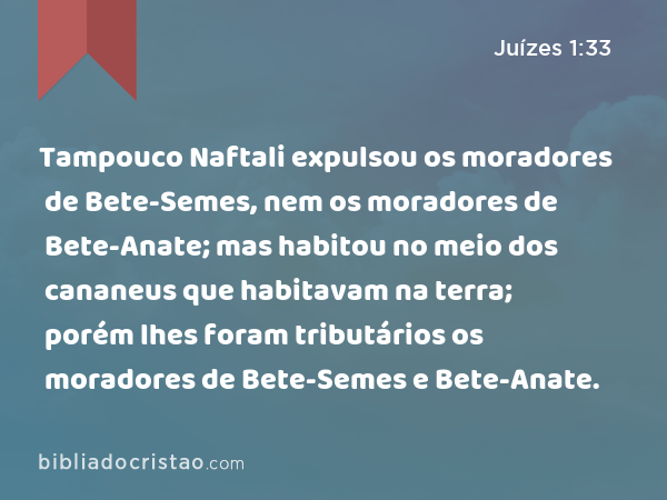 Tampouco Naftali expulsou os moradores de Bete-Semes, nem os moradores de Bete-Anate; mas habitou no meio dos cananeus que habitavam na terra; porém lhes foram tributários os moradores de Bete-Semes e Bete-Anate. - Juízes 1:33