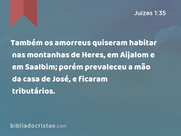 Também os amorreus quiseram habitar nas montanhas de Heres, em Aijalom e em Saalbim; porém prevaleceu a mão da casa de José, e ficaram tributários. - Juízes 1:35