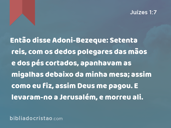 Então disse Adoni-Bezeque: Setenta reis, com os dedos polegares das mãos e dos pés cortados, apanhavam as migalhas debaixo da minha mesa; assim como eu fiz, assim Deus me pagou. E levaram-no a Jerusalém, e morreu ali. - Juízes 1:7