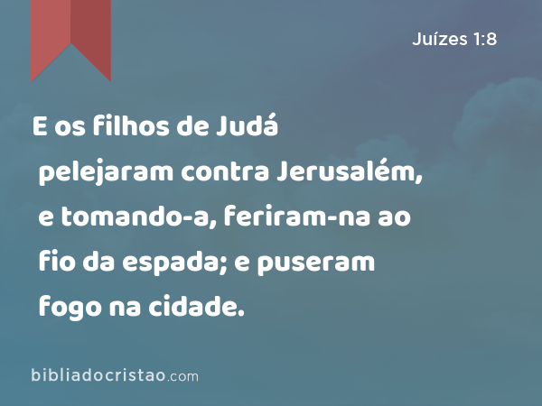 E os filhos de Judá pelejaram contra Jerusalém, e tomando-a, feriram-na ao fio da espada; e puseram fogo na cidade. - Juízes 1:8