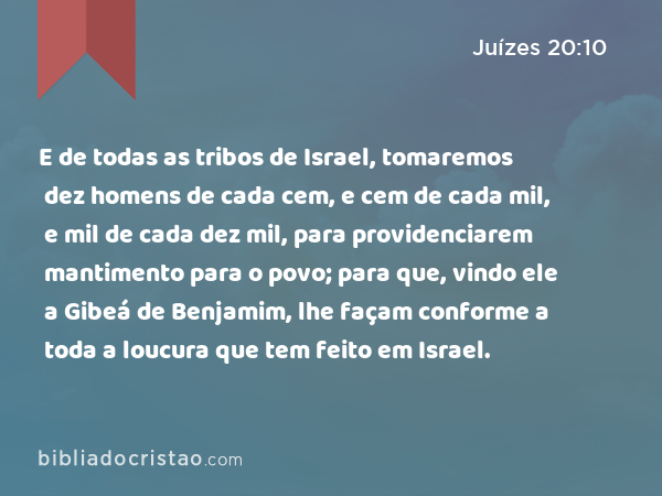 E de todas as tribos de Israel, tomaremos dez homens de cada cem, e cem de cada mil, e mil de cada dez mil, para providenciarem mantimento para o povo; para que, vindo ele a Gibeá de Benjamim, lhe façam conforme a toda a loucura que tem feito em Israel. - Juízes 20:10