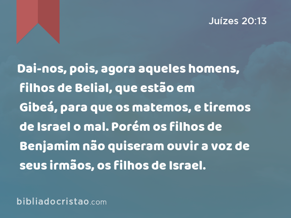 Dai-nos, pois, agora aqueles homens, filhos de Belial, que estão em Gibeá, para que os matemos, e tiremos de Israel o mal. Porém os filhos de Benjamim não quiseram ouvir a voz de seus irmãos, os filhos de Israel. - Juízes 20:13