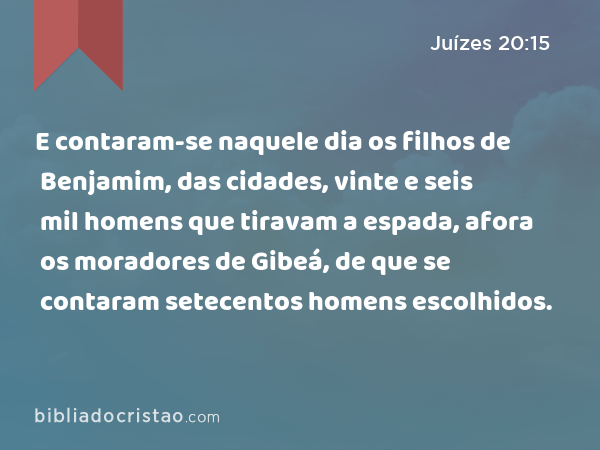 E contaram-se naquele dia os filhos de Benjamim, das cidades, vinte e seis mil homens que tiravam a espada, afora os moradores de Gibeá, de que se contaram setecentos homens escolhidos. - Juízes 20:15