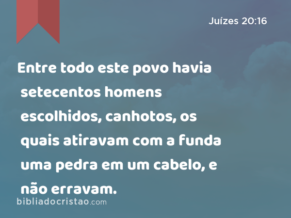 Entre todo este povo havia setecentos homens escolhidos, canhotos, os quais atiravam com a funda uma pedra em um cabelo, e não erravam. - Juízes 20:16