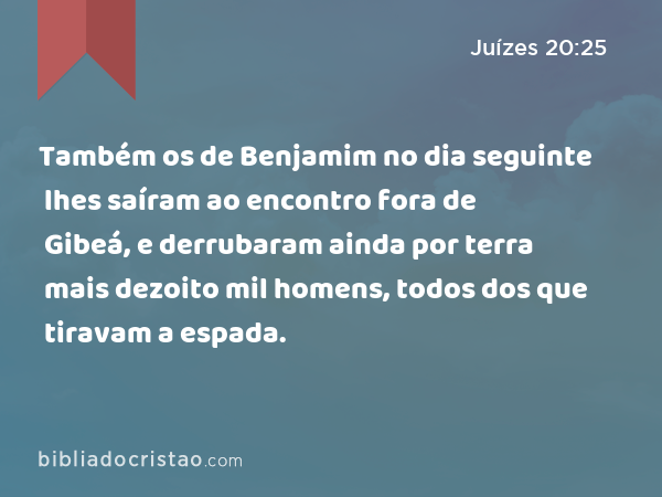 Também os de Benjamim no dia seguinte lhes saíram ao encontro fora de Gibeá, e derrubaram ainda por terra mais dezoito mil homens, todos dos que tiravam a espada. - Juízes 20:25