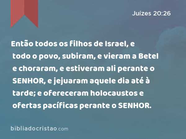 Então todos os filhos de Israel, e todo o povo, subiram, e vieram a Betel e choraram, e estiveram ali perante o SENHOR, e jejuaram aquele dia até à tarde; e ofereceram holocaustos e ofertas pacíficas perante o SENHOR. - Juízes 20:26