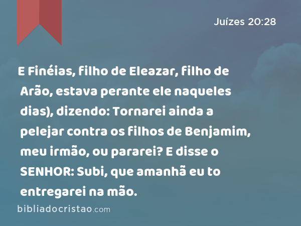 E Finéias, filho de Eleazar, filho de Arão, estava perante ele naqueles dias), dizendo: Tornarei ainda a pelejar contra os filhos de Benjamim, meu irmão, ou pararei? E disse o SENHOR: Subi, que amanhã eu to entregarei na mão. - Juízes 20:28