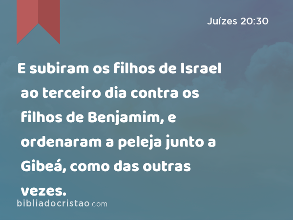 E subiram os filhos de Israel ao terceiro dia contra os filhos de Benjamim, e ordenaram a peleja junto a Gibeá, como das outras vezes. - Juízes 20:30