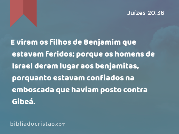 E viram os filhos de Benjamim que estavam feridos; porque os homens de Israel deram lugar aos benjamitas, porquanto estavam confiados na emboscada que haviam posto contra Gibeá. - Juízes 20:36