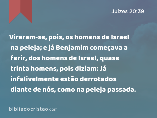 Viraram-se, pois, os homens de Israel na peleja; e já Benjamim começava a ferir, dos homens de Israel, quase trinta homens, pois diziam: Já infalivelmente estão derrotados diante de nós, como na peleja passada. - Juízes 20:39