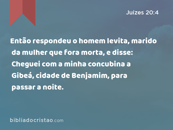 Então respondeu o homem levita, marido da mulher que fora morta, e disse: Cheguei com a minha concubina a Gibeá, cidade de Benjamim, para passar a noite. - Juízes 20:4