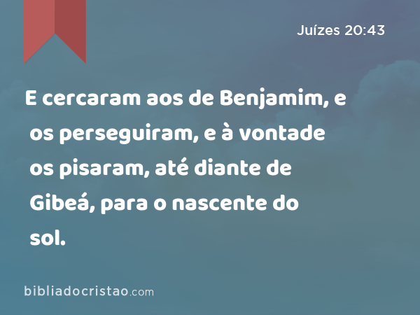 E cercaram aos de Benjamim, e os perseguiram, e à vontade os pisaram, até diante de Gibeá, para o nascente do sol. - Juízes 20:43