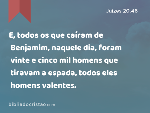 E, todos os que caíram de Benjamim, naquele dia, foram vinte e cinco mil homens que tiravam a espada, todos eles homens valentes. - Juízes 20:46