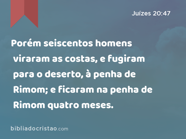 Porém seiscentos homens viraram as costas, e fugiram para o deserto, à penha de Rimom; e ficaram na penha de Rimom quatro meses. - Juízes 20:47