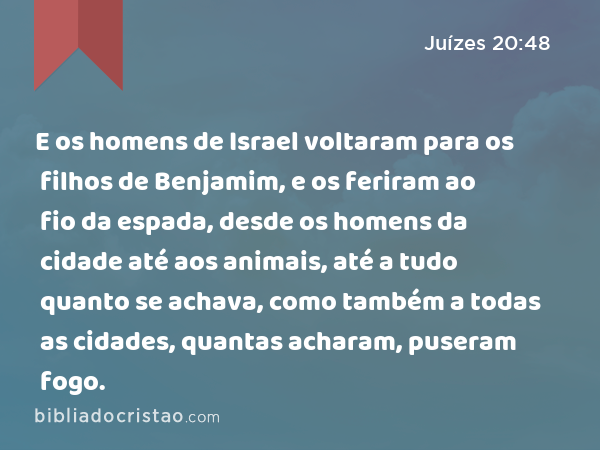 E os homens de Israel voltaram para os filhos de Benjamim, e os feriram ao fio da espada, desde os homens da cidade até aos animais, até a tudo quanto se achava, como também a todas as cidades, quantas acharam, puseram fogo. - Juízes 20:48