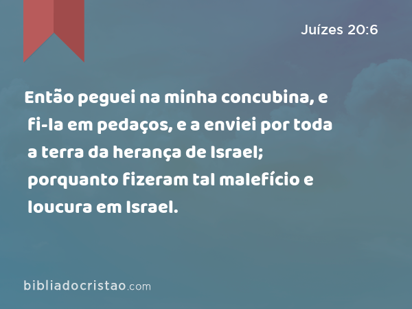 Então peguei na minha concubina, e fi-la em pedaços, e a enviei por toda a terra da herança de Israel; porquanto fizeram tal malefício e loucura em Israel. - Juízes 20:6