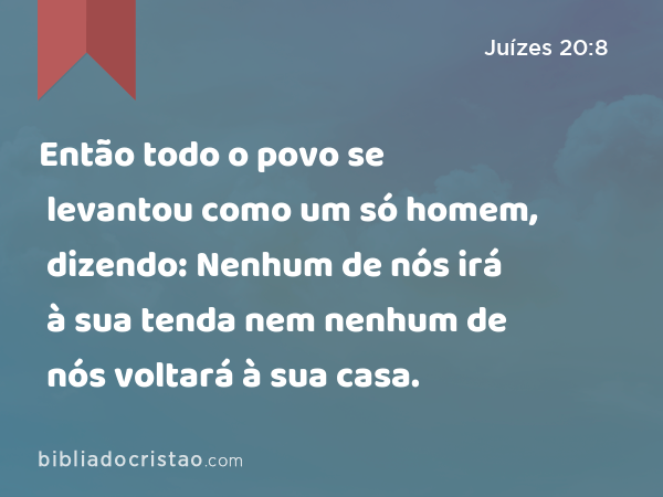 Então todo o povo se levantou como um só homem, dizendo: Nenhum de nós irá à sua tenda nem nenhum de nós voltará à sua casa. - Juízes 20:8