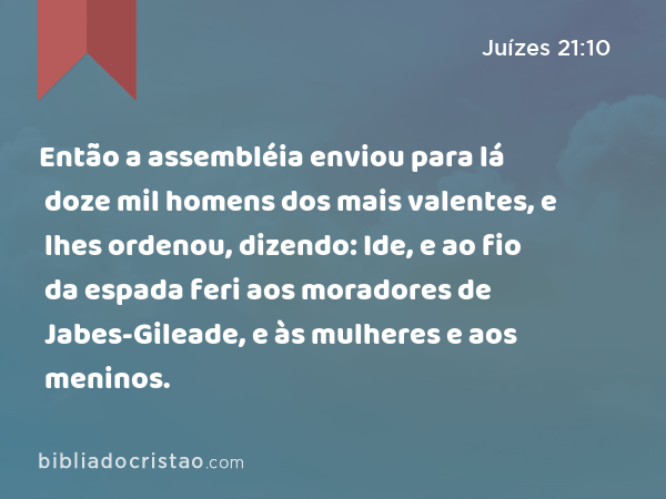 Então a assembléia enviou para lá doze mil homens dos mais valentes, e lhes ordenou, dizendo: Ide, e ao fio da espada feri aos moradores de Jabes-Gileade, e às mulheres e aos meninos. - Juízes 21:10