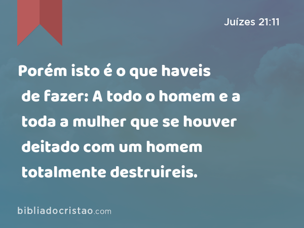 Porém isto é o que haveis de fazer: A todo o homem e a toda a mulher que se houver deitado com um homem totalmente destruireis. - Juízes 21:11