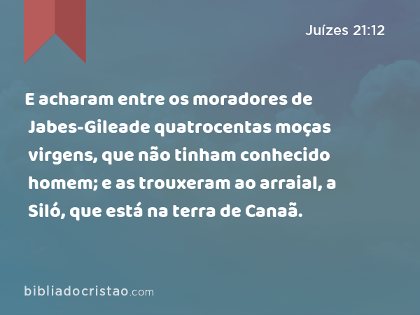 E acharam entre os moradores de Jabes-Gileade quatrocentas moças virgens, que não tinham conhecido homem; e as trouxeram ao arraial, a Siló, que está na terra de Canaã. - Juízes 21:12