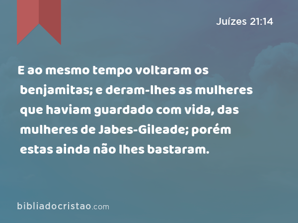 E ao mesmo tempo voltaram os benjamitas; e deram-lhes as mulheres que haviam guardado com vida, das mulheres de Jabes-Gileade; porém estas ainda não lhes bastaram. - Juízes 21:14