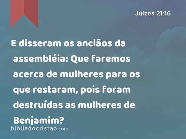 E disseram os anciãos da assembléia: Que faremos acerca de mulheres para os que restaram, pois foram destruídas as mulheres de Benjamim? - Juízes 21:16