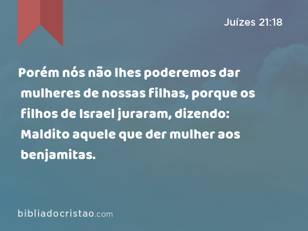 Porém nós não lhes poderemos dar mulheres de nossas filhas, porque os filhos de Israel juraram, dizendo: Maldito aquele que der mulher aos benjamitas. - Juízes 21:18