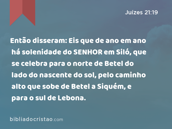 Então disseram: Eis que de ano em ano há solenidade do SENHOR em Siló, que se celebra para o norte de Betel do lado do nascente do sol, pelo caminho alto que sobe de Betel a Siquém, e para o sul de Lebona. - Juízes 21:19