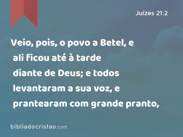 Veio, pois, o povo a Betel, e ali ficou até à tarde diante de Deus; e todos levantaram a sua voz, e prantearam com grande pranto, - Juízes 21:2