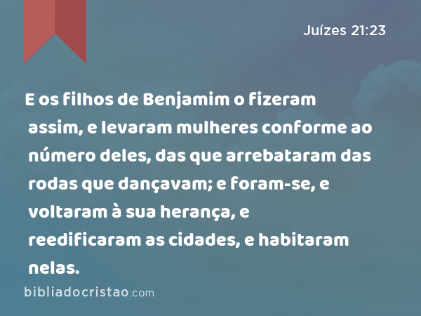 E os filhos de Benjamim o fizeram assim, e levaram mulheres conforme ao número deles, das que arrebataram das rodas que dançavam; e foram-se, e voltaram à sua herança, e reedificaram as cidades, e habitaram nelas. - Juízes 21:23