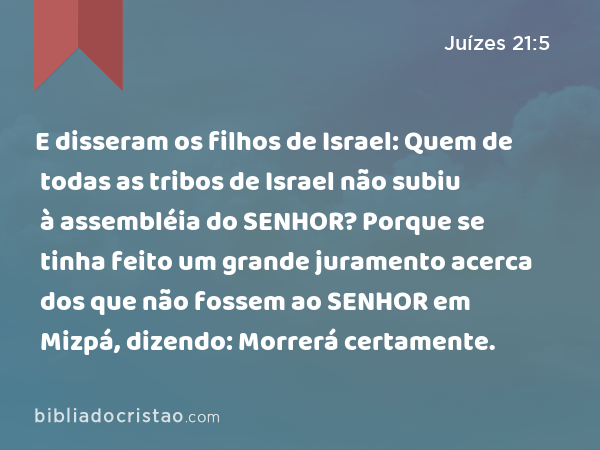 E disseram os filhos de Israel: Quem de todas as tribos de Israel não subiu à assembléia do SENHOR? Porque se tinha feito um grande juramento acerca dos que não fossem ao SENHOR em Mizpá, dizendo: Morrerá certamente. - Juízes 21:5