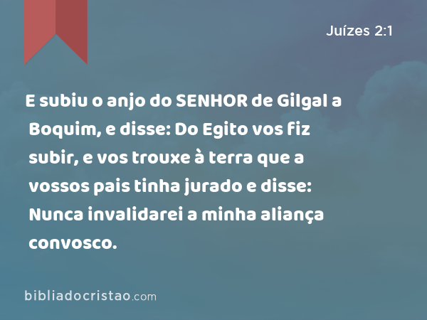 E subiu o anjo do SENHOR de Gilgal a Boquim, e disse: Do Egito vos fiz subir, e vos trouxe à terra que a vossos pais tinha jurado e disse: Nunca invalidarei a minha aliança convosco. - Juízes 2:1