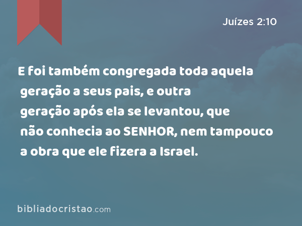 E foi também congregada toda aquela geração a seus pais, e outra geração após ela se levantou, que não conhecia ao SENHOR, nem tampouco a obra que ele fizera a Israel. - Juízes 2:10