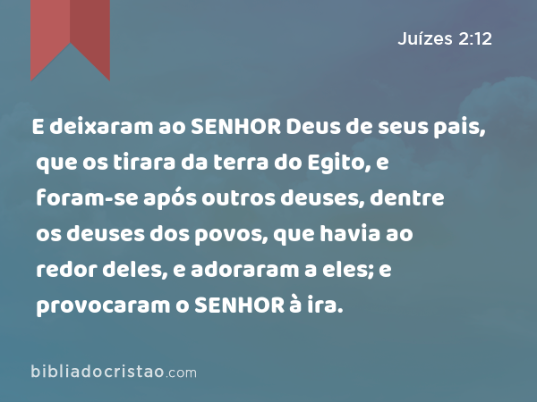 E deixaram ao SENHOR Deus de seus pais, que os tirara da terra do Egito, e foram-se após outros deuses, dentre os deuses dos povos, que havia ao redor deles, e adoraram a eles; e provocaram o SENHOR à ira. - Juízes 2:12