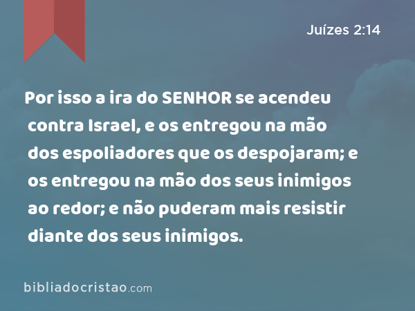 Por isso a ira do SENHOR se acendeu contra Israel, e os entregou na mão dos espoliadores que os despojaram; e os entregou na mão dos seus inimigos ao redor; e não puderam mais resistir diante dos seus inimigos. - Juízes 2:14