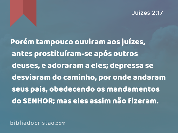 Porém tampouco ouviram aos juízes, antes prostituíram-se após outros deuses, e adoraram a eles; depressa se desviaram do caminho, por onde andaram seus pais, obedecendo os mandamentos do SENHOR; mas eles assim não fizeram. - Juízes 2:17