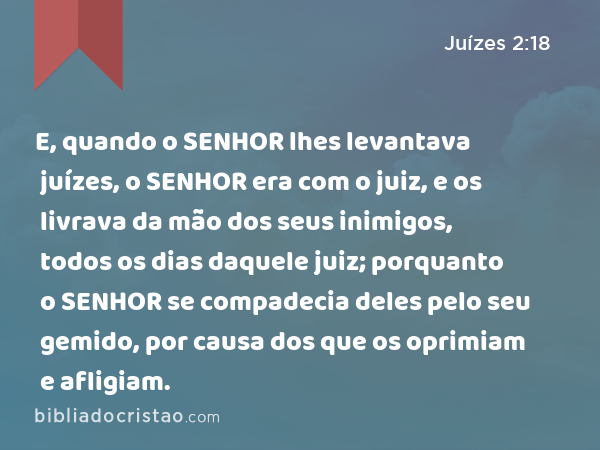 E, quando o SENHOR lhes levantava juízes, o SENHOR era com o juiz, e os livrava da mão dos seus inimigos, todos os dias daquele juiz; porquanto o SENHOR se compadecia deles pelo seu gemido, por causa dos que os oprimiam e afligiam. - Juízes 2:18