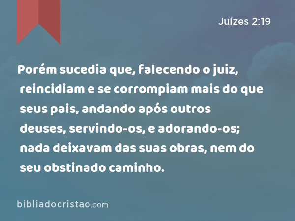 Porém sucedia que, falecendo o juiz, reincidiam e se corrompiam mais do que seus pais, andando após outros deuses, servindo-os, e adorando-os; nada deixavam das suas obras, nem do seu obstinado caminho. - Juízes 2:19