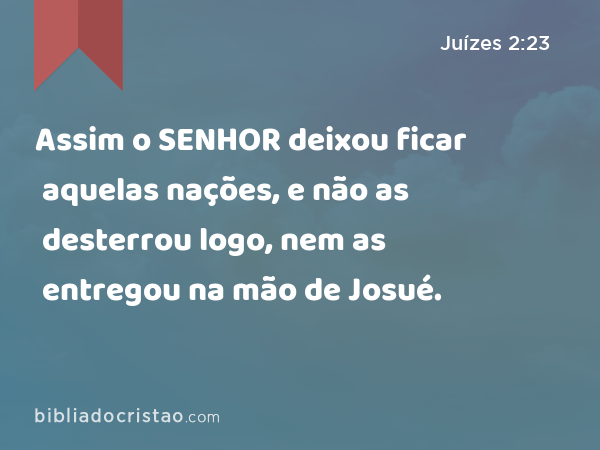 Assim o SENHOR deixou ficar aquelas nações, e não as desterrou logo, nem as entregou na mão de Josué. - Juízes 2:23