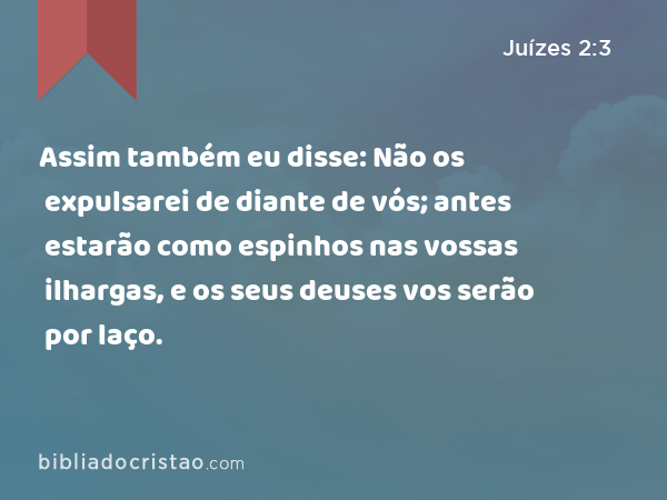 Assim também eu disse: Não os expulsarei de diante de vós; antes estarão como espinhos nas vossas ilhargas, e os seus deuses vos serão por laço. - Juízes 2:3