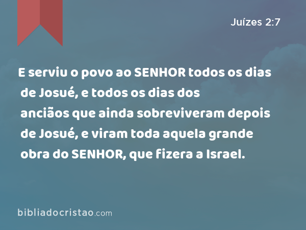 E serviu o povo ao SENHOR todos os dias de Josué, e todos os dias dos anciãos que ainda sobreviveram depois de Josué, e viram toda aquela grande obra do SENHOR, que fizera a Israel. - Juízes 2:7