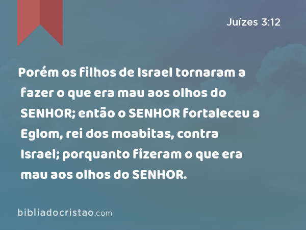 Porém os filhos de Israel tornaram a fazer o que era mau aos olhos do SENHOR; então o SENHOR fortaleceu a Eglom, rei dos moabitas, contra Israel; porquanto fizeram o que era mau aos olhos do SENHOR. - Juízes 3:12