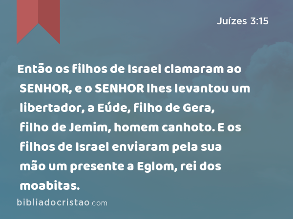 Então os filhos de Israel clamaram ao SENHOR, e o SENHOR lhes levantou um libertador, a Eúde, filho de Gera, filho de Jemim, homem canhoto. E os filhos de Israel enviaram pela sua mão um presente a Eglom, rei dos moabitas. - Juízes 3:15