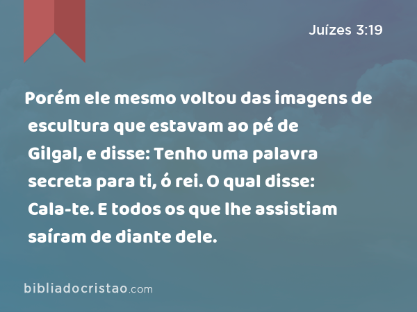 Porém ele mesmo voltou das imagens de escultura que estavam ao pé de Gilgal, e disse: Tenho uma palavra secreta para ti, ó rei. O qual disse: Cala-te. E todos os que lhe assistiam saíram de diante dele. - Juízes 3:19