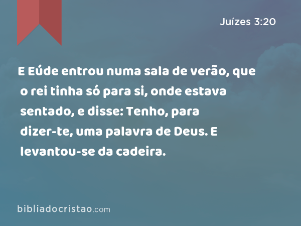 E Eúde entrou numa sala de verão, que o rei tinha só para si, onde estava sentado, e disse: Tenho, para dizer-te, uma palavra de Deus. E levantou-se da cadeira. - Juízes 3:20