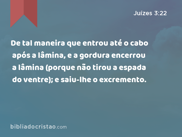 De tal maneira que entrou até o cabo após a lâmina, e a gordura encerrou a lâmina (porque não tirou a espada do ventre); e saiu-lhe o excremento. - Juízes 3:22